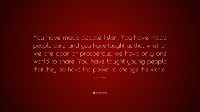 Kofi Annan Quote: “You have made people listen. You have made people care, and you have taught us that whether we are poor or prosperous, we have only one world to share. You have taught young people that they do have the power to change the world.”