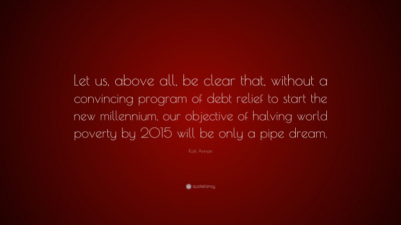 Kofi Annan Quote: “Let us, above all, be clear that, without a convincing program of debt relief to start the new millennium, our objective of halving world poverty by 2015 will be only a pipe dream.”