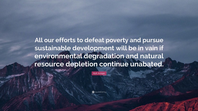 Kofi Annan Quote: “All our efforts to defeat poverty and pursue sustainable development will be in vain if environmental degradation and natural resource depletion continue unabated.”