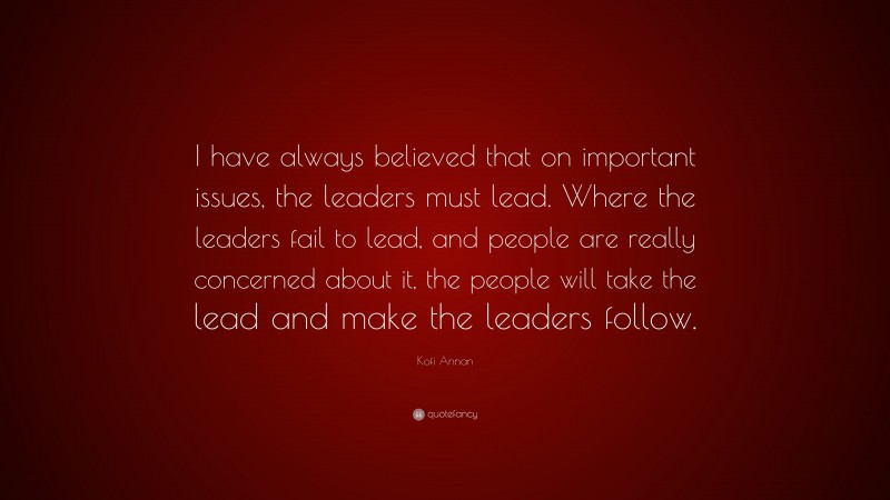 Kofi Annan Quote: “I have always believed that on important issues, the leaders must lead. Where the leaders fail to lead, and people are really concerned about it, the people will take the lead and make the leaders follow.”
