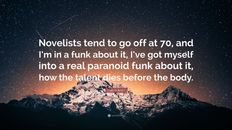 Martin Amis Quote: “Novelists tend to go off at 70, and I’m in a funk about it, I’ve got myself into a real paranoid funk about it, how the talent dies before the body.”