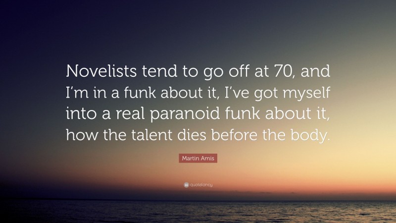 Martin Amis Quote: “Novelists tend to go off at 70, and I’m in a funk about it, I’ve got myself into a real paranoid funk about it, how the talent dies before the body.”
