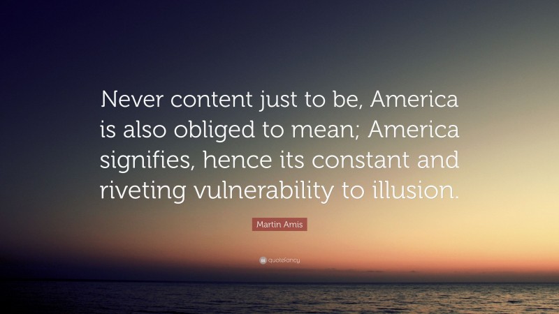 Martin Amis Quote: “Never content just to be, America is also obliged to mean; America signifies, hence its constant and riveting vulnerability to illusion.”