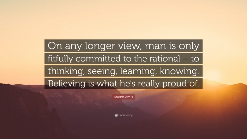 Martin Amis Quote: “On any longer view, man is only fitfully committed to the rational – to thinking, seeing, learning, knowing. Believing is what he’s really proud of.”