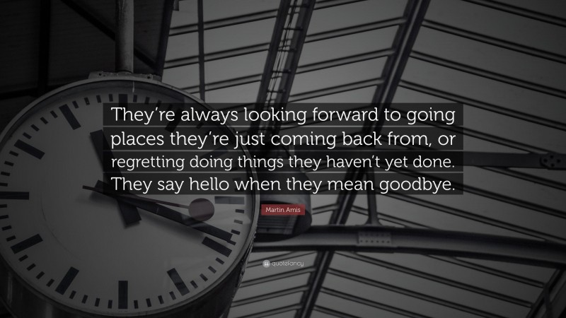 Martin Amis Quote: “They’re always looking forward to going places they’re just coming back from, or regretting doing things they haven’t yet done. They say hello when they mean goodbye.”