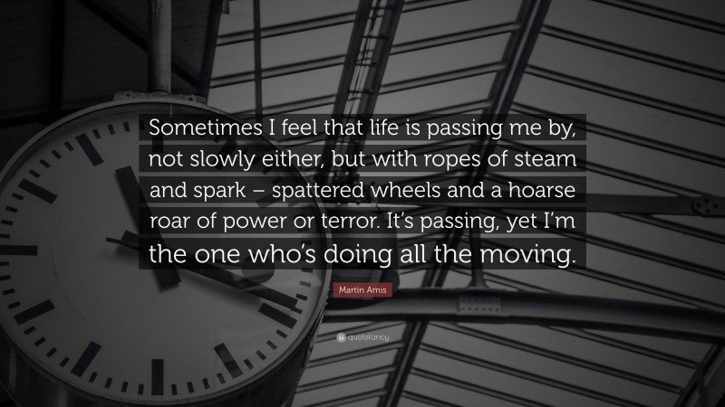 Martin Amis Quote: “Sometimes I feel that life is passing me by, not slowly either, but with ropes of steam and spark – spattered wheels and a hoarse roar of power or terror. It’s passing, yet I’m the one who’s doing all the moving.”