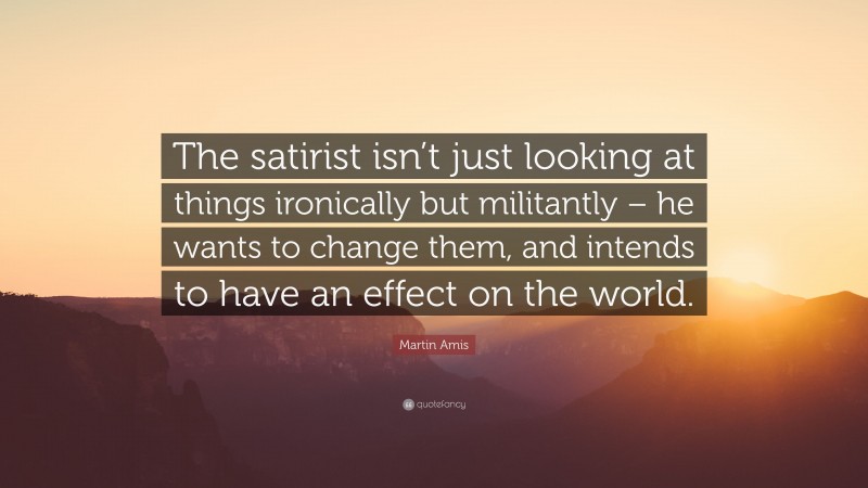 Martin Amis Quote: “The satirist isn’t just looking at things ironically but militantly – he wants to change them, and intends to have an effect on the world.”