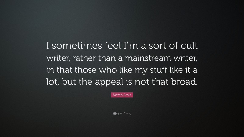 Martin Amis Quote: “I sometimes feel I’m a sort of cult writer, rather than a mainstream writer, in that those who like my stuff like it a lot, but the appeal is not that broad.”