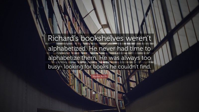 Martin Amis Quote: “Richard’s bookshelves weren’t alphabetized. He never had time to alphabetize them. He was always too busy- looking for books he couldn’t find.”