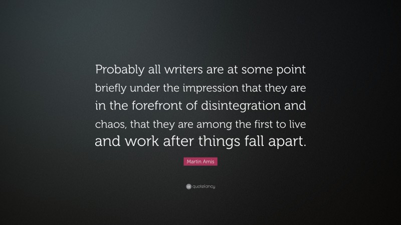 Martin Amis Quote: “Probably all writers are at some point briefly under the impression that they are in the forefront of disintegration and chaos, that they are among the first to live and work after things fall apart.”