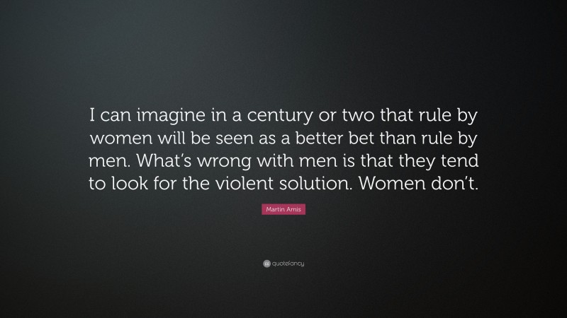 Martin Amis Quote: “I can imagine in a century or two that rule by women will be seen as a better bet than rule by men. What’s wrong with men is that they tend to look for the violent solution. Women don’t.”