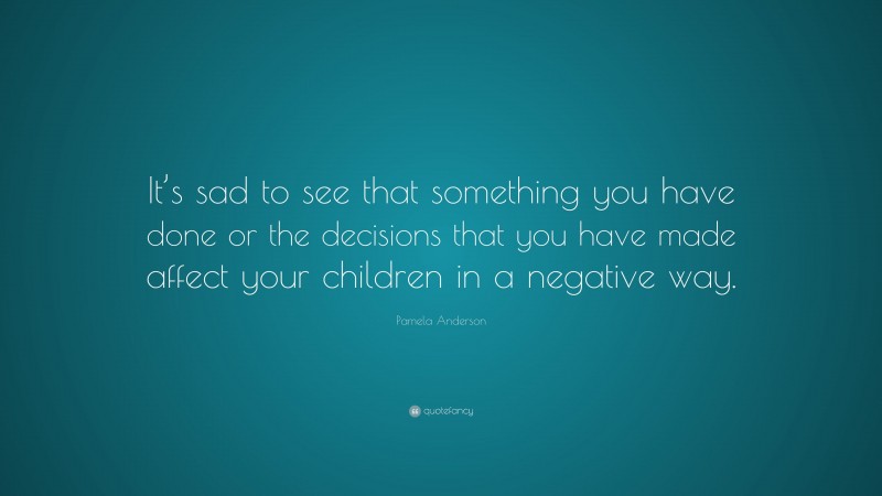 Pamela Anderson Quote: “It’s sad to see that something you have done or the decisions that you have made affect your children in a negative way.”