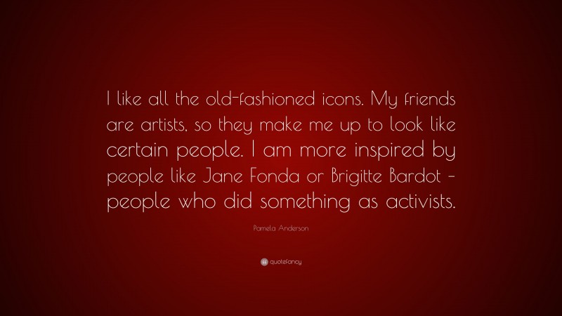 Pamela Anderson Quote: “I like all the old-fashioned icons. My friends are artists, so they make me up to look like certain people. I am more inspired by people like Jane Fonda or Brigitte Bardot – people who did something as activists.”