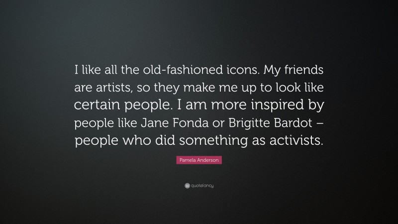 Pamela Anderson Quote: “I like all the old-fashioned icons. My friends are artists, so they make me up to look like certain people. I am more inspired by people like Jane Fonda or Brigitte Bardot – people who did something as activists.”