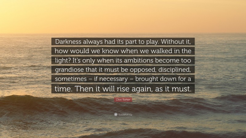 Clive Barker Quote: “Darkness always had its part to play. Without it, how would we know when we walked in the light? It’s only when its ambitions become too grandiose that it must be opposed, disciplined, sometimes – if necessary – brought down for a time. Then it will rise again, as it must.”