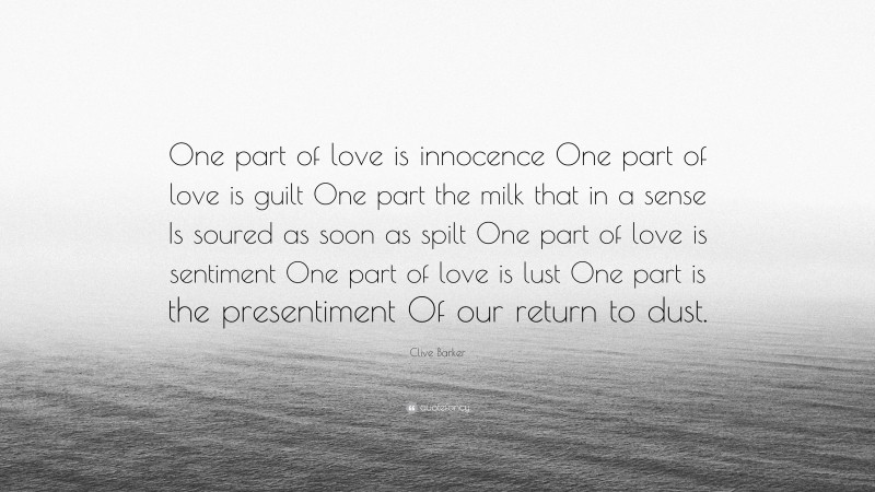 Clive Barker Quote: “One part of love is innocence One part of love is guilt One part the milk that in a sense Is soured as soon as spilt One part of love is sentiment One part of love is lust One part is the presentiment Of our return to dust.”