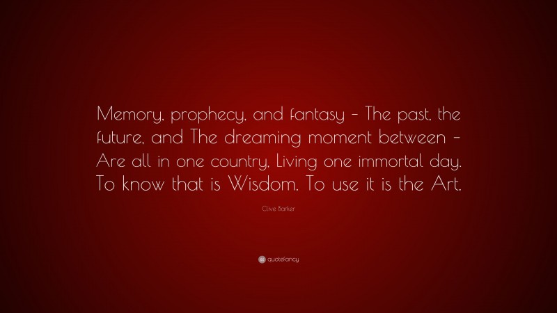 Clive Barker Quote: “Memory, prophecy, and fantasy – The past, the future, and The dreaming moment between – Are all in one country, Living one immortal day. To know that is Wisdom. To use it is the Art.”