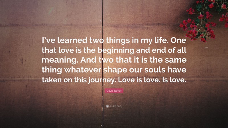 Clive Barker Quote: “I’ve learned two things in my life. One that love is the beginning and end of all meaning. And two that it is the same thing whatever shape our souls have taken on this journey. Love is love. Is love.”