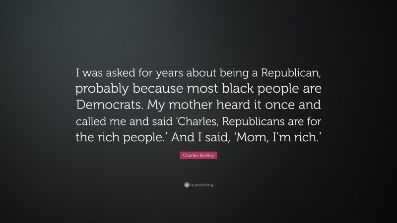 Charles Barkley Quote: “I was asked for years about being a Republican, probably because most black people are Democrats. My mother heard it once and called me and said ‘Charles, Republicans are for the rich people.’ And I said, ‘Mom, I’m rich.’”