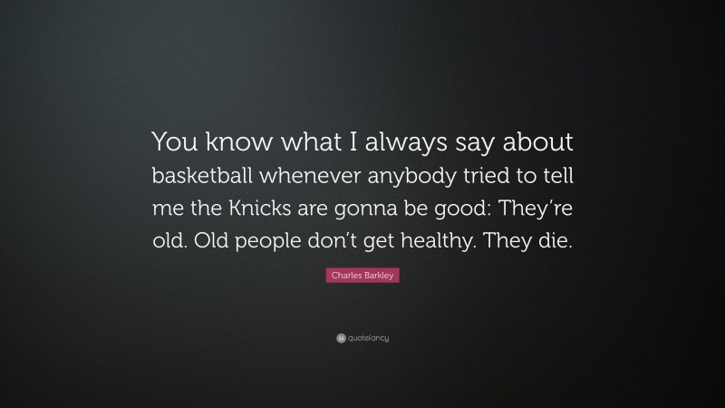 Charles Barkley Quote: “You know what I always say about basketball whenever anybody tried to tell me the Knicks are gonna be good: They’re old. Old people don’t get healthy. They die.”