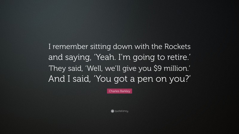 Charles Barkley Quote: “I remember sitting down with the Rockets and saying, ‘Yeah. I’m going to retire.’ They said, ‘Well, we’ll give you $9 million.’ And I said, ‘You got a pen on you?’”