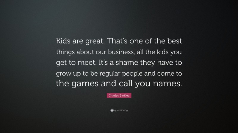 Charles Barkley Quote: “Kids are great. That’s one of the best things about our business, all the kids you get to meet. It’s a shame they have to grow up to be regular people and come to the games and call you names.”