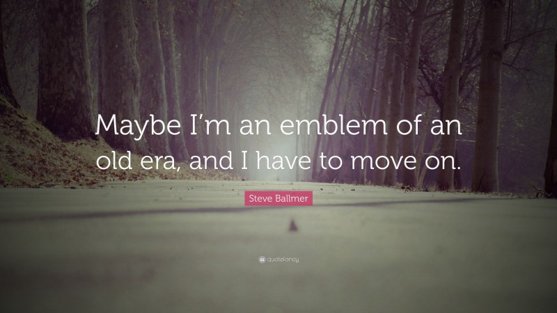 Steve Ballmer Quote: “Maybe I’m an emblem of an old era, and I have to move on.”