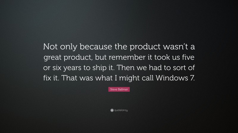 Steve Ballmer Quote: “Not only because the product wasn’t a great product, but remember it took us five or six years to ship it. Then we had to sort of fix it. That was what I might call Windows 7.”