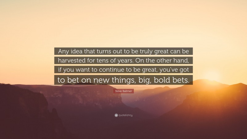 Steve Ballmer Quote: “Any idea that turns out to be truly great can be harvested for tens of years. On the other hand, if you want to continue to be great, you’ve got to bet on new things, big, bold bets.”