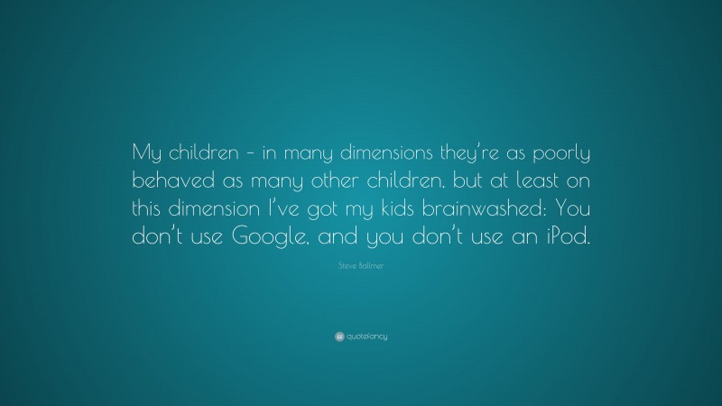 Steve Ballmer Quote: “My children – in many dimensions they’re as poorly behaved as many other children, but at least on this dimension I’ve got my kids brainwashed: You don’t use Google, and you don’t use an iPod.”