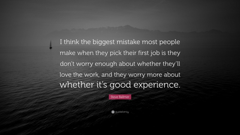Steve Ballmer Quote: “I think the biggest mistake most people make when they pick their first job is they don’t worry enough about whether they’ll love the work, and they worry more about whether it’s good experience.”