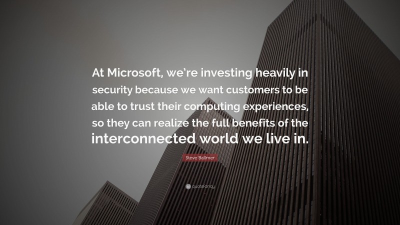 Steve Ballmer Quote: “At Microsoft, we’re investing heavily in security because we want customers to be able to trust their computing experiences, so they can realize the full benefits of the interconnected world we live in.”