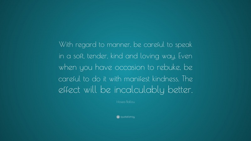 Hosea Ballou Quote: “With regard to manner, be careful to speak in a soft, tender, kind and loving way. Even when you have occasion to rebuke, be careful to do it with manifest kindness. The effect will be incalculably better.”