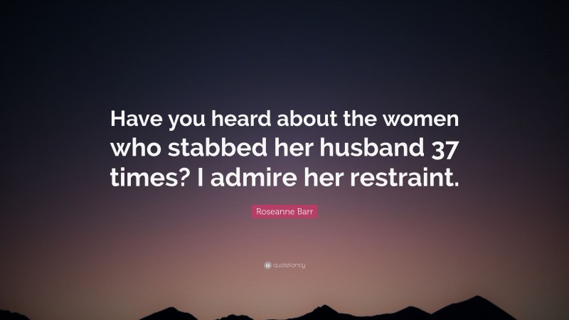Roseanne Barr Quote: “Have you heard about the women who stabbed her husband 37 times? I admire her restraint.”