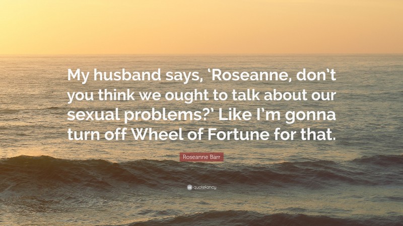 Roseanne Barr Quote: “My husband says, ‘Roseanne, don’t you think we ought to talk about our sexual problems?’ Like I’m gonna turn off Wheel of Fortune for that.”