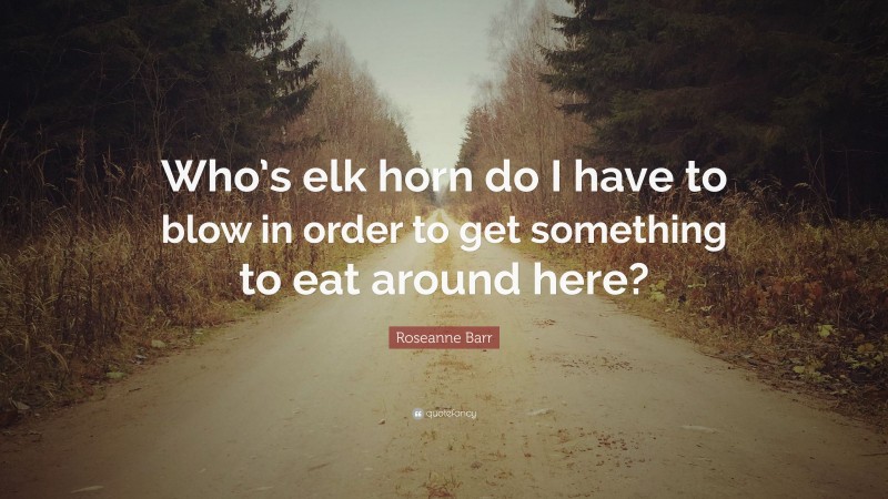 Roseanne Barr Quote: “Who’s elk horn do I have to blow in order to get something to eat around here?”