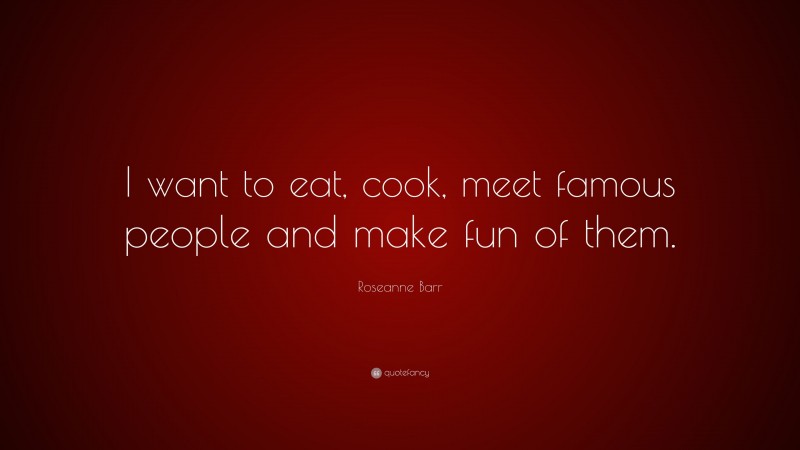 Roseanne Barr Quote: “I want to eat, cook, meet famous people and make fun of them.”