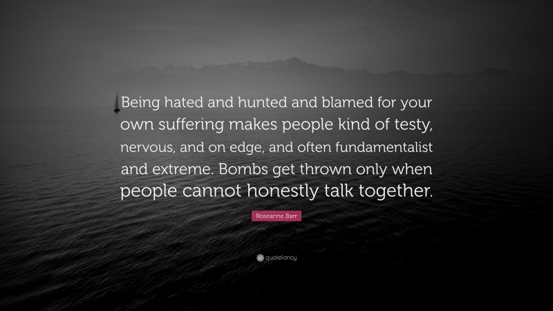 Roseanne Barr Quote: “Being hated and hunted and blamed for your own suffering makes people kind of testy, nervous, and on edge, and often fundamentalist and extreme. Bombs get thrown only when people cannot honestly talk together.”