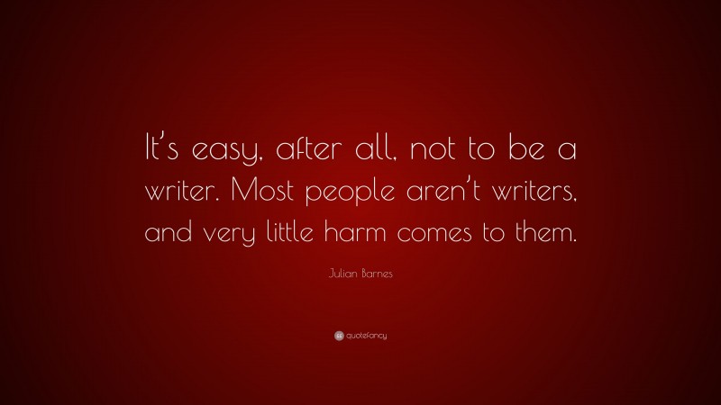 Julian Barnes Quote: “It’s easy, after all, not to be a writer. Most people aren’t writers, and very little harm comes to them.”