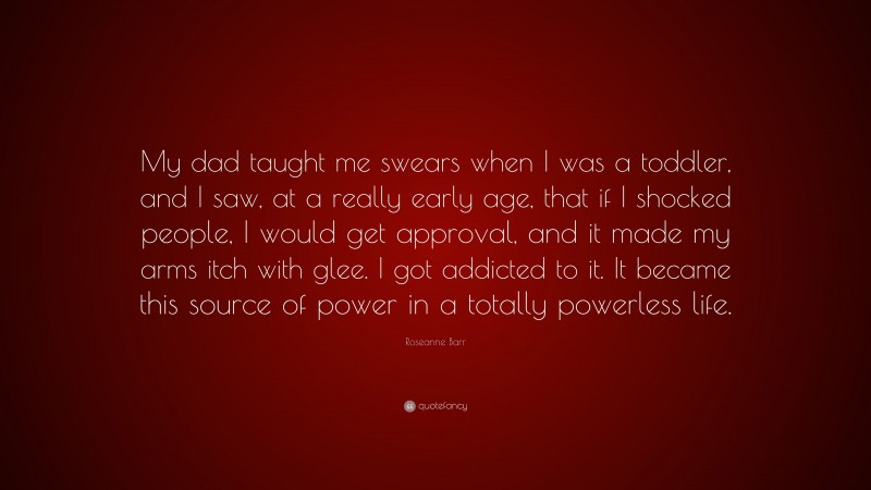 Roseanne Barr Quote: “My dad taught me swears when I was a toddler, and I saw, at a really early age, that if I shocked people, I would get approval, and it made my arms itch with glee. I got addicted to it. It became this source of power in a totally powerless life.”