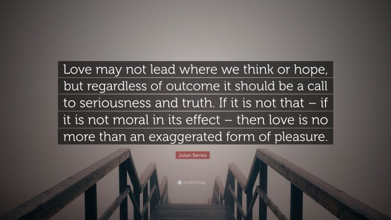 Julian Barnes Quote: “Love may not lead where we think or hope, but regardless of outcome it should be a call to seriousness and truth. If it is not that – if it is not moral in its effect – then love is no more than an exaggerated form of pleasure.”