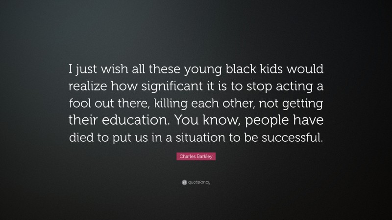 Charles Barkley Quote: “I just wish all these young black kids would realize how significant it is to stop acting a fool out there, killing each other, not getting their education. You know, people have died to put us in a situation to be successful.”