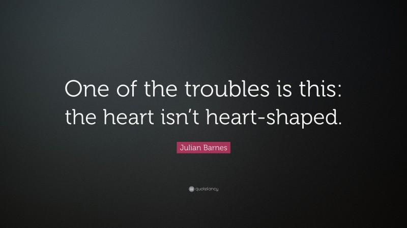 Julian Barnes Quote: “One of the troubles is this: the heart isn’t heart-shaped.”