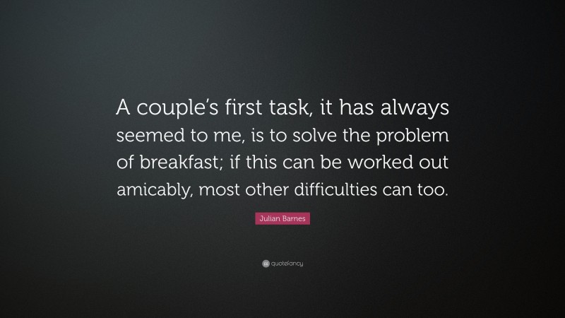 Julian Barnes Quote: “A couple’s first task, it has always seemed to me, is to solve the problem of breakfast; if this can be worked out amicably, most other difficulties can too.”