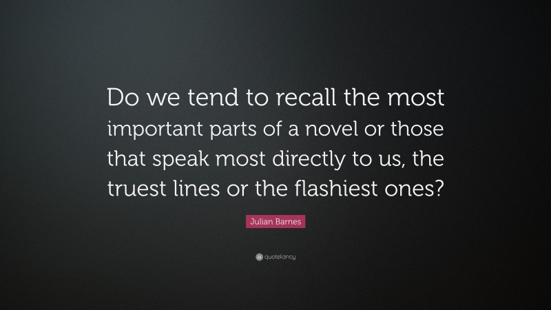 Julian Barnes Quote: “Do we tend to recall the most important parts of a novel or those that speak most directly to us, the truest lines or the flashiest ones?”