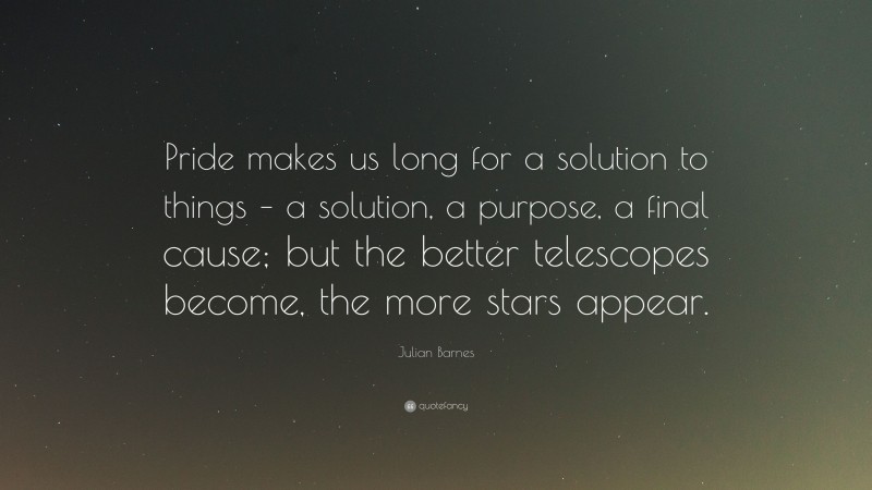 Julian Barnes Quote: “Pride makes us long for a solution to things – a solution, a purpose, a final cause; but the better telescopes become, the more stars appear.”