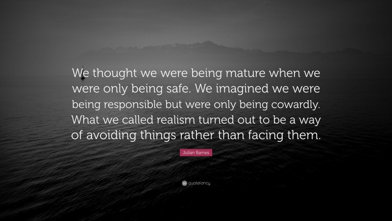 Julian Barnes Quote: “We thought we were being mature when we were only being safe. We imagined we were being responsible but were only being cowardly. What we called realism turned out to be a way of avoiding things rather than facing them.”