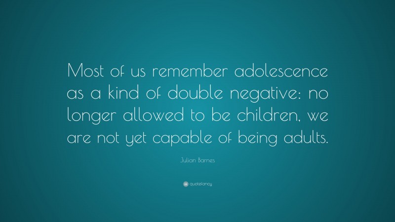 Julian Barnes Quote: “Most of us remember adolescence as a kind of double negative: no longer allowed to be children, we are not yet capable of being adults.”