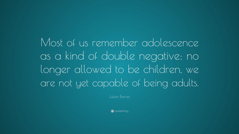 Julian Barnes Quote: “Most of us remember adolescence as a kind of double negative: no longer allowed to be children, we are not yet capable of being adults.”