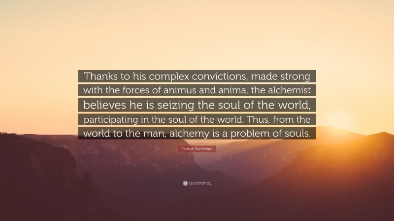 Gaston Bachelard Quote: “Thanks to his complex convictions, made strong with the forces of animus and anima, the alchemist believes he is seizing the soul of the world, participating in the soul of the world. Thus, from the world to the man, alchemy is a problem of souls.”